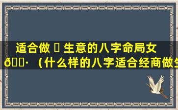 适合做 ☘ 生意的八字命局女 🌷 （什么样的八字适合经商做生意）